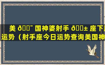 美 🐯 国神婆射手 🐱 座下周运势（射手座今日运势查询美国神婆查询）